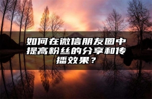 如何在微信朋友圈中提高粉丝的分享和传播效果？