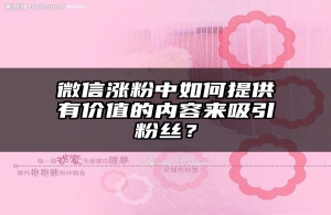 微信涨粉中如何提供有价值的内容来吸引粉丝？