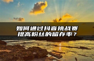 如何通过抖音挑战赛提高粉丝的留存率？