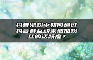 抖音涨粉中如何通过抖音群互动来增加粉丝的活跃度？