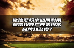 微信涨粉中如何利用微信投放广告来提高品牌知名度？