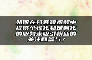 如何在抖音短视频中提供个性化和定制化的服务来吸引粉丝的关注和参与？