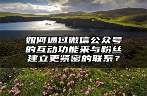 如何通过微信公众号的互动功能来与粉丝建立更紧密的联系？