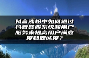 抖音涨粉中如何通过抖音客服系统和用户服务来提高用户满意度和忠诚度？