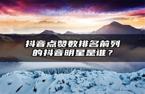 抖音点赞数排名前列的抖音明星是谁？