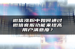 微信涨粉中如何通过微信客服功能来提高用户满意度？