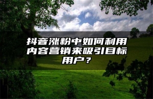 抖音涨粉中如何利用内容营销来吸引目标用户？