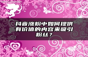 抖音涨粉中如何提供有价值的内容来吸引粉丝？