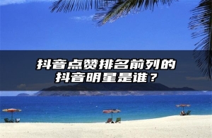 抖音点赞排名前列的抖音明星是谁？