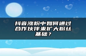 抖音涨粉中如何通过合作伙伴来扩大粉丝基础？