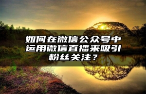 如何在微信公众号中运用微信直播来吸引粉丝关注？