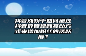 抖音涨粉中如何通过抖音群管理和互动方式来增加粉丝的活跃度？