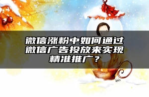 微信涨粉中如何通过微信广告投放来实现精准推广？