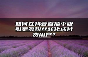 如何在抖音直播中吸引更多粉丝转化成付费用户？